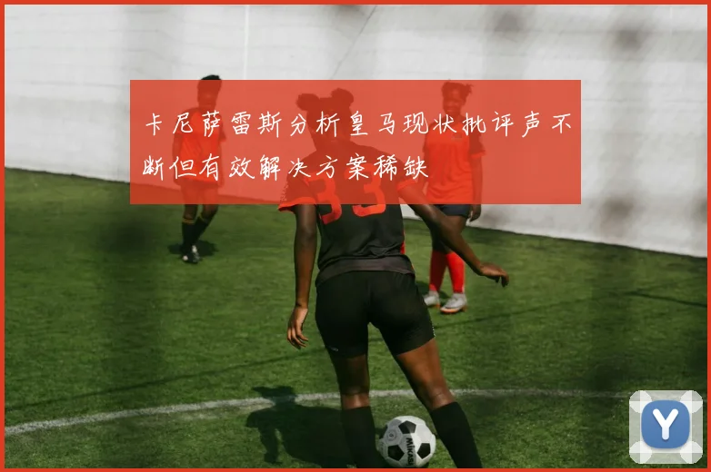 卡尼萨雷斯分析皇马现状批评声不断但有效解决方案稀缺