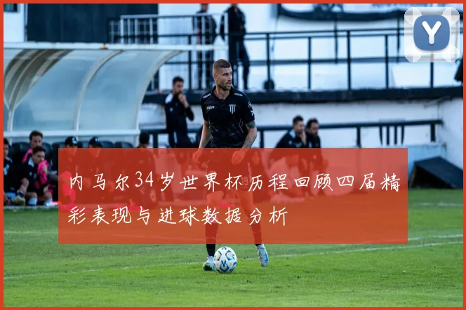 内马尔34岁世界杯历程回顾四届精彩表现与进球数据分析