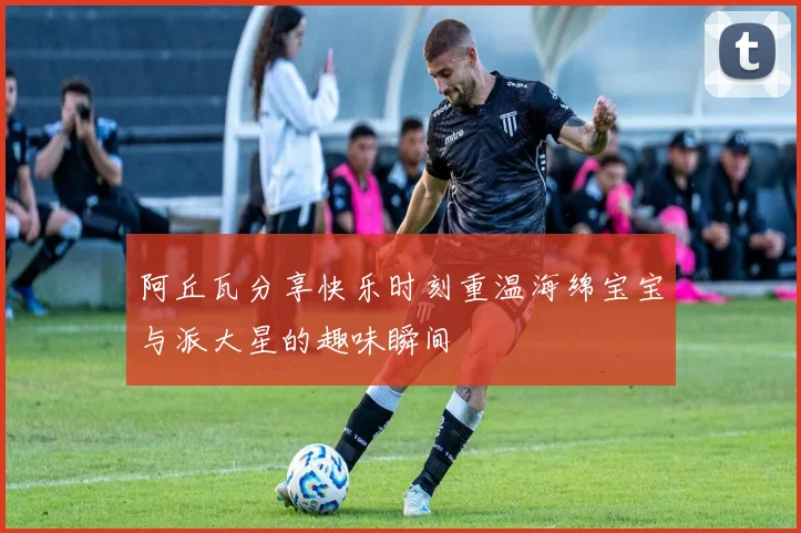 阿丘瓦分享快乐时刻重温海绵宝宝与派大星的趣味瞬间