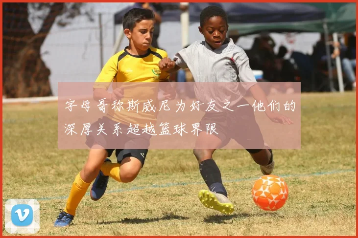 字母哥称斯威尼为好友之一他们的深厚关系超越篮球界限