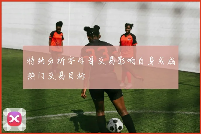 特纳分析字母哥交易影响自身或成热门交易目标