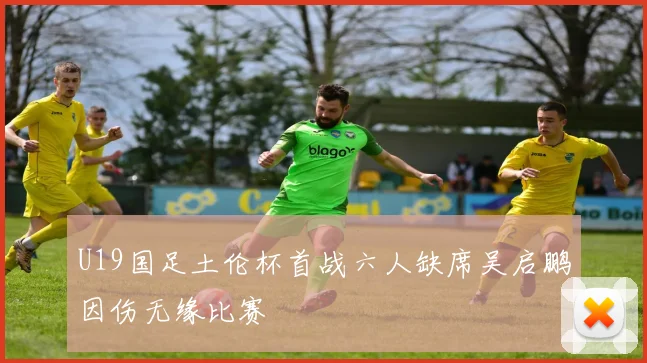 U19国足土伦杯首战六人缺席吴启鹏因伤无缘比赛