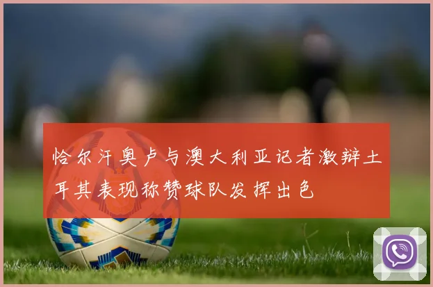 恰尔汗奥卢与澳大利亚记者激辩土耳其表现称赞球队发挥出色
