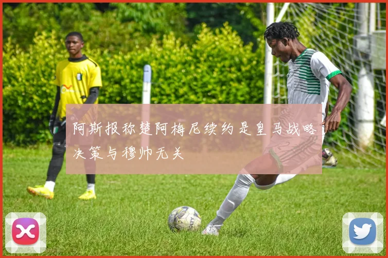 阿斯报称楚阿梅尼续约是皇马战略决策与穆帅无关