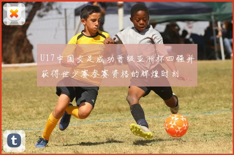 U17中国女足成功晋级亚洲杯四强并获得世少赛参赛资格的辉煌时刻