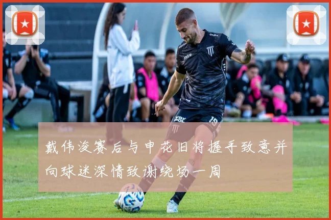 戴伟浚赛后与申花旧将握手致意并向球迷深情致谢绕场一周