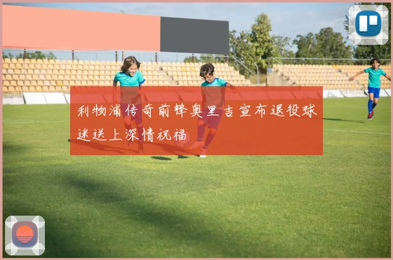 利物浦传奇前锋奥里吉宣布退役球迷送上深情祝福