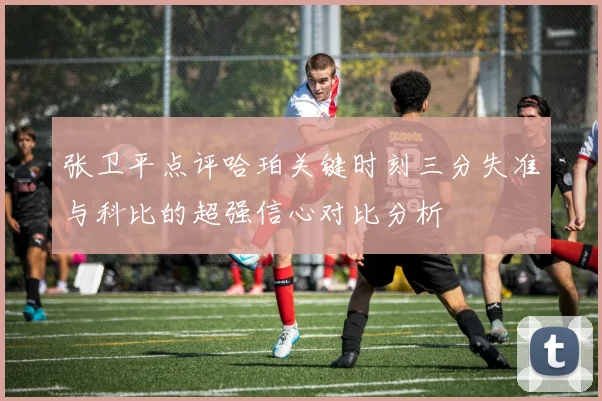 张卫平点评哈珀关键时刻三分失准与科比的超强信心对比分析