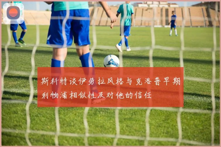 斯科特谈伊劳拉风格与克洛普早期利物浦相似性及对他的信任