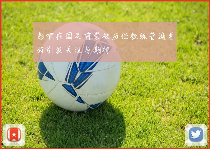 彭啸在国足前景被历任教练普遍看好引发关注与期待