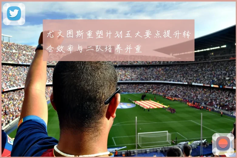 尤文图斯重塑计划五大要点提升转会效率与二队培养并重