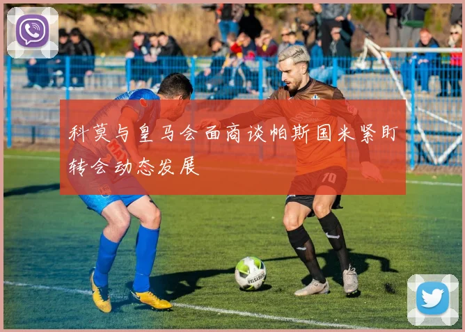 科莫与皇马会面商谈帕斯国米紧盯转会动态发展