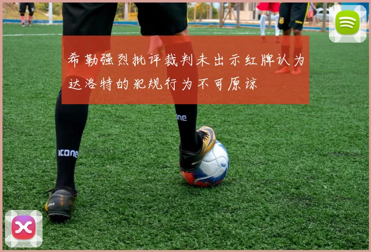 希勒强烈批评裁判未出示红牌认为达洛特的犯规行为不可原谅