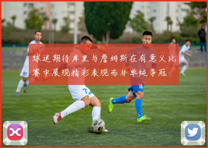 球迷期待库里与詹姆斯在有意义比赛中展现精彩表现而非单纯争冠