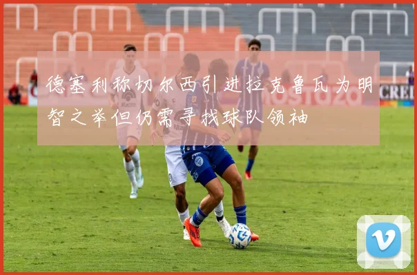 德塞利称切尔西引进拉克鲁瓦为明智之举但仍需寻找球队领袖