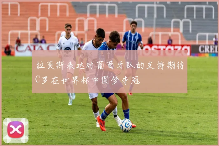 拉莫斯表达对葡萄牙队的支持期待C罗在世界杯中圆梦夺冠