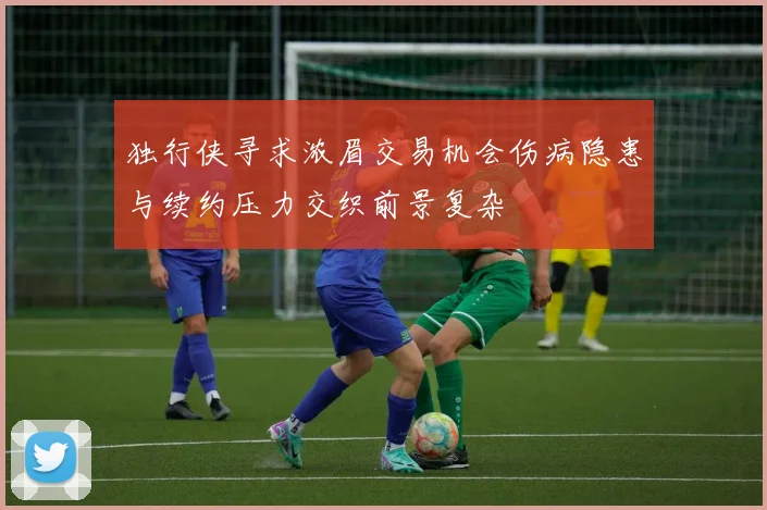 独行侠寻求浓眉交易机会伤病隐患与续约压力交织前景复杂
