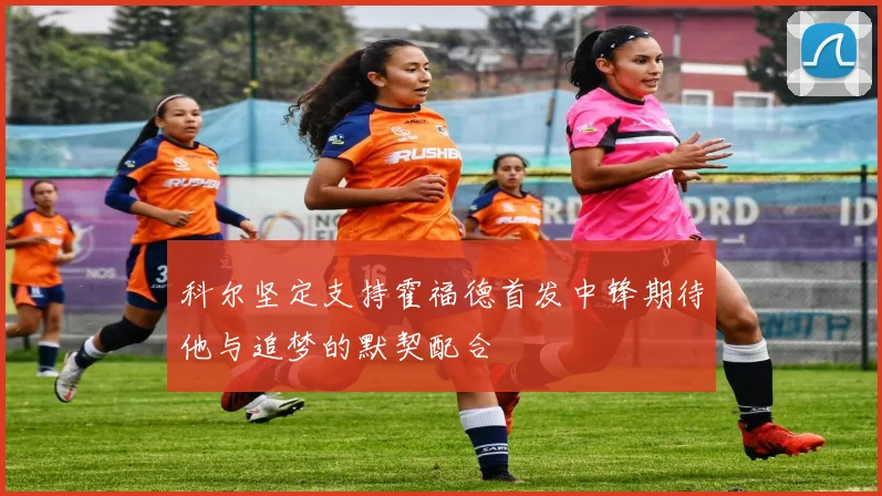 科尔坚定支持霍福德首发中锋期待他与追梦的默契配合