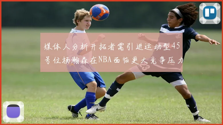 媒体人分析开拓者需引进运动型45号位杨瀚森在NBA面临更大竞争压力
