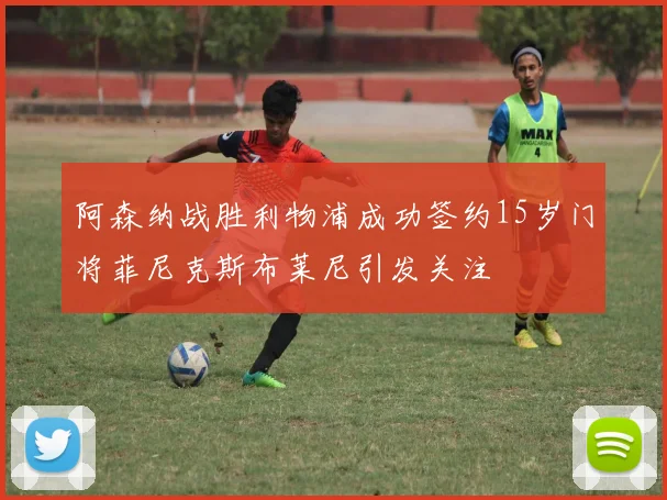 阿森纳战胜利物浦成功签约15岁门将菲尼克斯布莱尼引发关注