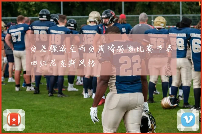 分差骤减至两分周琦感慨比赛节奏回归尼克斯风格