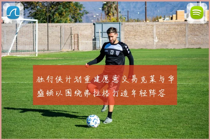 独行侠计划重建愿意交易克莱与华盛顿以围绕弗拉格打造年轻阵容