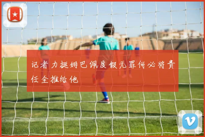 记者力挺姆巴佩度假无罪何必将责任全推给他