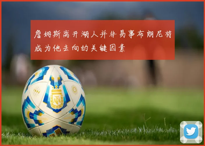 詹姆斯离开湖人并非易事布朗尼将成为他去向的关键因素
