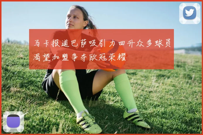 马卡报道巴萨吸引力回升众多球员渴望加盟争夺欧冠荣耀