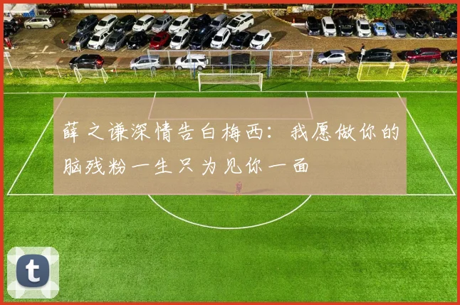 薛之谦深情告白梅西：我愿做你的脑残粉一生只为见你一面