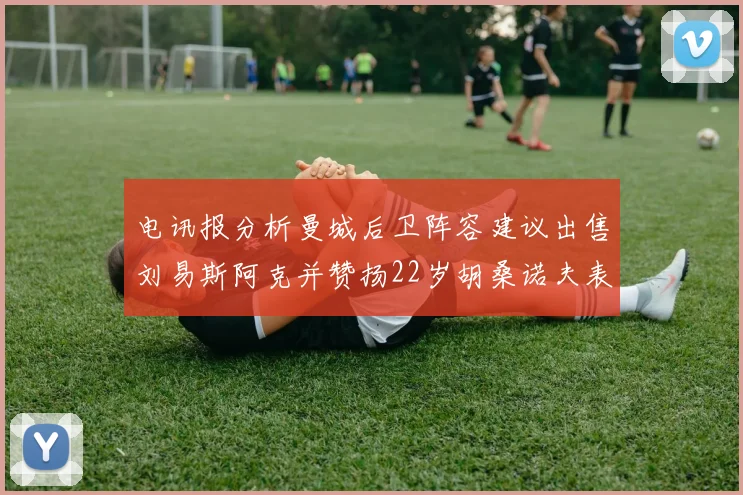 电讯报分析曼城后卫阵容建议出售刘易斯阿克并赞扬22岁胡桑诺夫表现出色