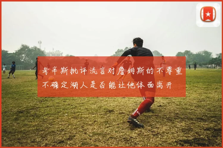 考辛斯批评流言对詹姆斯的不尊重不确定湖人是否能让他体面离开