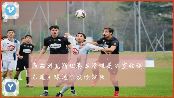 乌兹别克斯坦赛后清理更衣室致谢东道主球迷自发捡垃圾