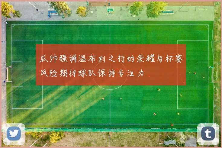 瓜帅强调温布利之行的荣耀与杯赛风险期待球队保持专注力