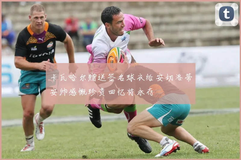 卡瓦哈尔赠送签名球衣给安切洛蒂安帅感慨珍贵回忆将永存