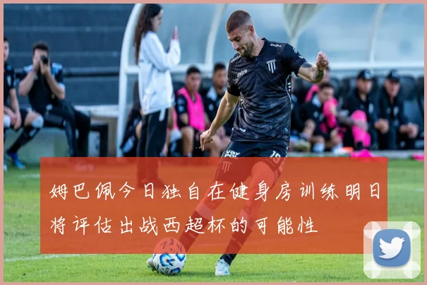 姆巴佩今日独自在健身房训练明日将评估出战西超杯的可能性
