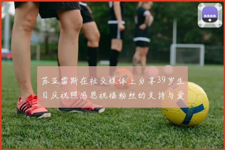 苏亚雷斯在社交媒体上分享39岁生日庆祝照感恩祝福粉丝的支持与爱护
