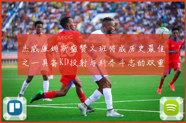杰威廉姆斯盛赞文班将成历史最佳之一具备KD投射与科乔斗志的双重优势