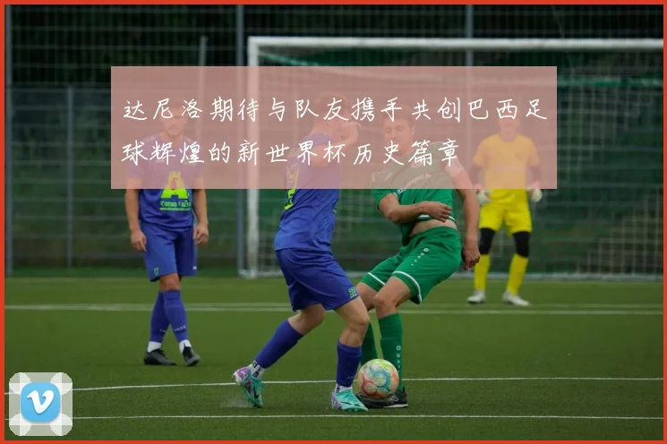 达尼洛期待与队友携手共创巴西足球辉煌的新世界杯历史篇章