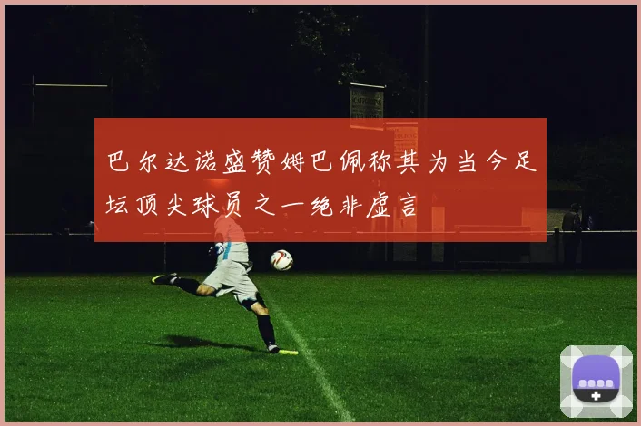 巴尔达诺盛赞姆巴佩称其为当今足坛顶尖球员之一绝非虚言