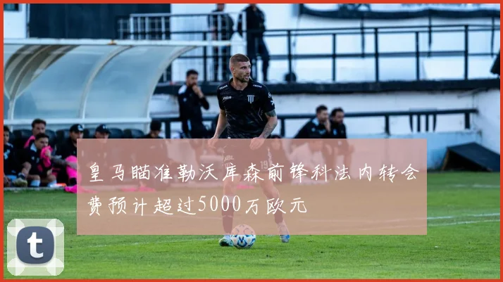 皇马瞄准勒沃库森前锋科法内转会费预计超过5000万欧元