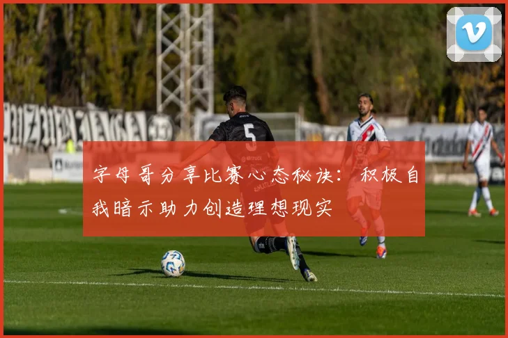 字母哥分享比赛心态秘诀：积极自我暗示助力创造理想现实